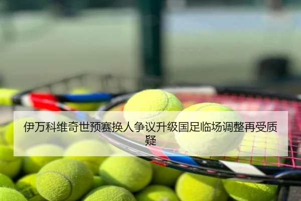 伊万科维奇世预赛换人争议升级国足临场调整再受质疑