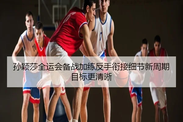 孙颖莎全运会备战加练反手衔接细节新周期目标更清晰