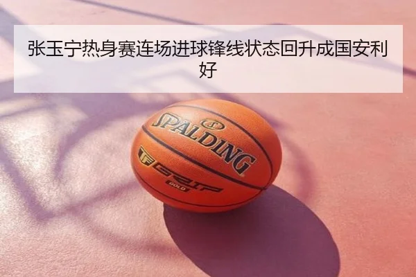 张玉宁热身赛连场进球锋线状态回升成国安利好