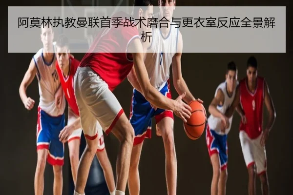 阿莫林执教曼联首季战术磨合与更衣室反应全景解析