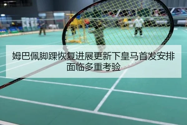姆巴佩脚踝恢复进展更新下皇马首发安排面临多重考验