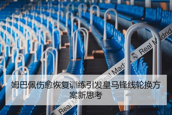 姆巴佩伤愈恢复训练引发皇马锋线轮换方案新思考