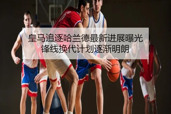 皇马追逐哈兰德最新进展曝光 锋线换代计划逐渐明朗